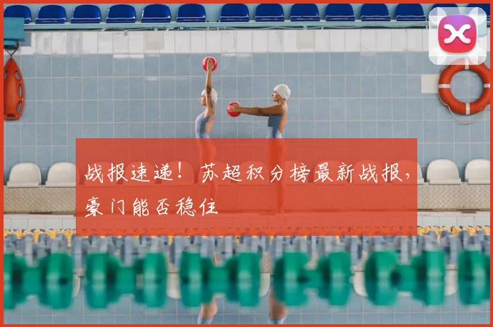 战报速递！苏超积分榜最新战报，豪门能否稳住
