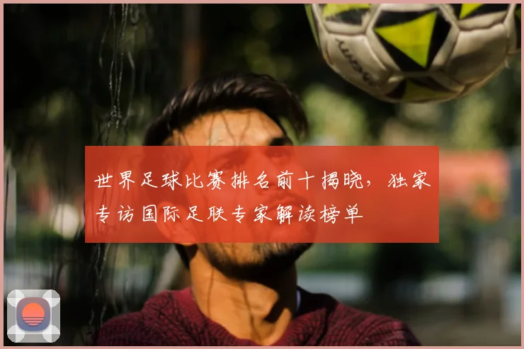 世界足球比赛排名前十揭晓,独家专访国际足联专家解读榜单