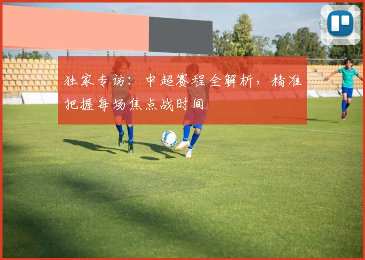 独家专访：中超赛程全解析，精准把握每场焦点战时间