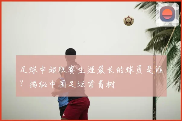 足球中超联赛生涯最长的球员是谁？揭秘中国足坛常青树