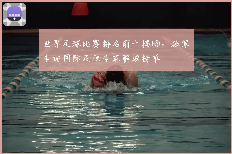 世界足球比赛排名前十揭晓,独家专访国际足联专家解读榜单