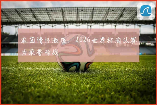 家国情怀激荡，2026世界杯淘汰赛为荣誉而战