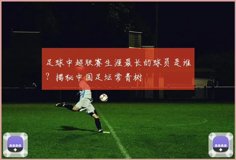 足球中超联赛生涯最长的球员是谁？揭秘中国足坛常青树
