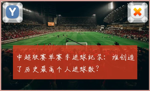 中超联赛单赛季进球纪录：谁创造了历史最高个人进球数？